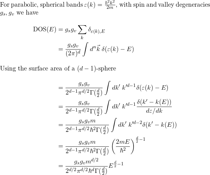 \begin{align*} \intertext{For parabolic, spherical bands $\varepsilon(k)=\frac{\hbar^2k^2}{2m}$, with spin and valley degeneracies $g_s,g_v$ we have} \mathrm{DOS}(E)& =g_sg_v\sum_k \delta_{\varepsilon(k),E}\\ &=\frac{g_sg_v}{(2\pi)^d}\int d^n\vec{k}\; \delta(\varepsilon(k)-E)\\ \intertext{Using the surface area of a $(d-1)$-sphere} &=\frac{g_sg_v}{2^{d-1}\pi^{d/2}\Gamma(\frac{d}{2})}\int dk'\; k'^{d-1} \delta(\varepsilon(k)-E)\\ &=\frac{g_sg_v}{2^{d-1}\pi^{d/2}\Gamma(\frac{d}{2})}\int dk'\; k'^{d-1} \frac{\delta(k'-k(E))}{d\varepsilon/dk}\\ &=\frac{g_sg_vm}{2^{d-1}\pi^{d/2}\hbar^2\Gamma(\frac{d}{2})}\int dk'\; k'^{d-2} \delta(k'-k(E))\\ &=\frac{g_sg_vm}{2^{d-1}\pi^{d/2}\hbar^2\Gamma(\frac{d}{2})}\left( \frac{2mE}{\hbar^2}\right)^{\frac{d}{2}-1} \\ &=\frac{g_sg_vm^{d/2}}{2^{d/2}\pi^{d/2}\hbar^d\Gamma(\frac{d}{2})}E^{\frac{d}{2}-1} \end{align*}